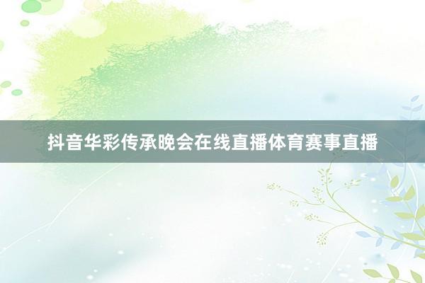 抖音华彩传承晚会在线直播体育赛事直播