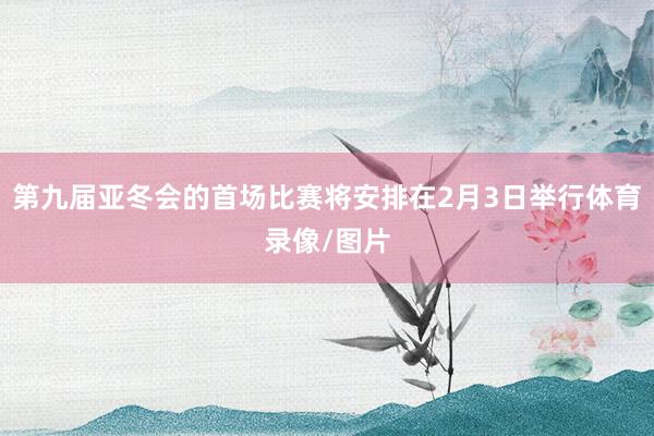 第九届亚冬会的首场比赛将安排在2月3日举行体育录像/图片