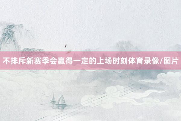 不排斥新赛季会赢得一定的上场时刻体育录像/图片