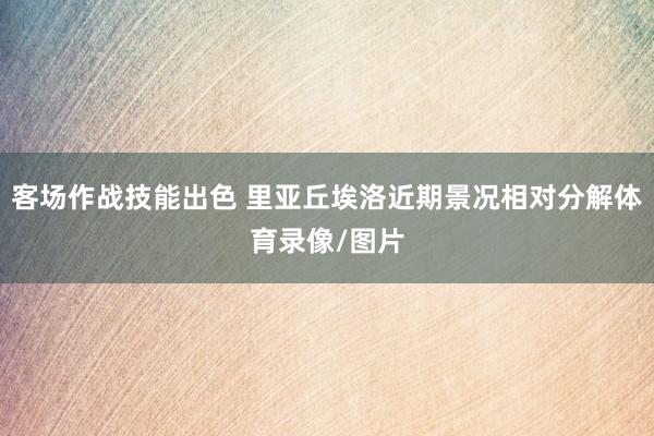 客场作战技能出色 里亚丘埃洛近期景况相对分解体育录像/图片