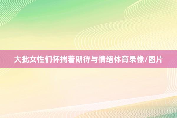大批女性们怀揣着期待与情绪体育录像/图片