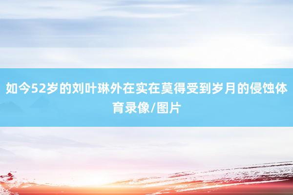 如今52岁的刘叶琳外在实在莫得受到岁月的侵蚀体育录像/图片