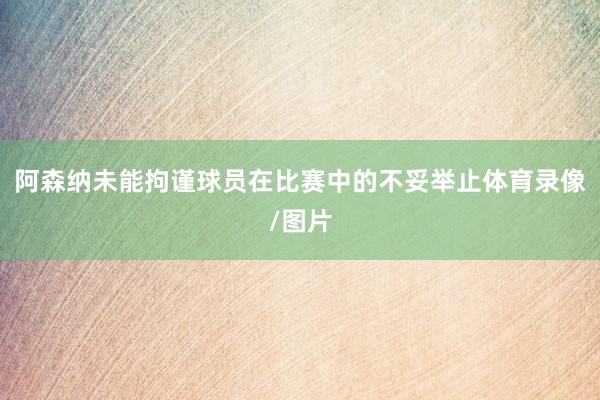 阿森纳未能拘谨球员在比赛中的不妥举止体育录像/图片