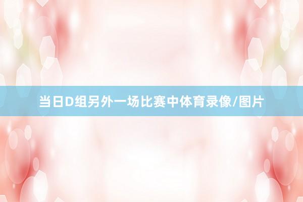当日D组另外一场比赛中体育录像/图片