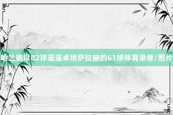 哈兰德以82球遥遥卓绝萨拉赫的61球体育录像/图片