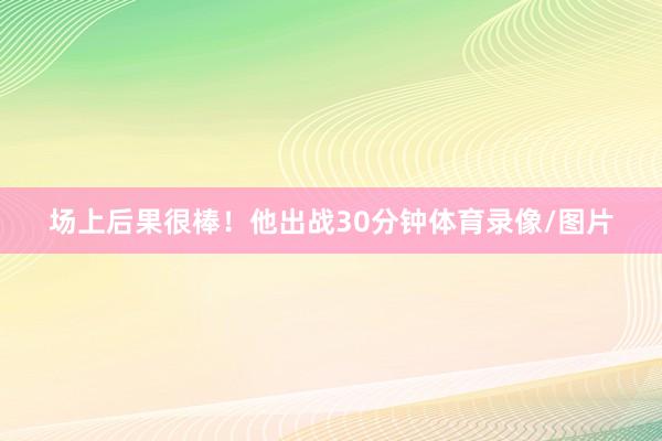 场上后果很棒！他出战30分钟体育录像/图片
