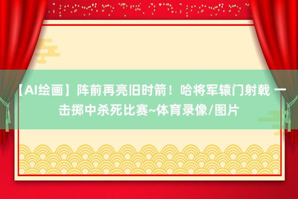 【AI绘画】阵前再亮旧时箭！哈将军辕门射戟 一击掷中杀死比赛~体育录像/图片