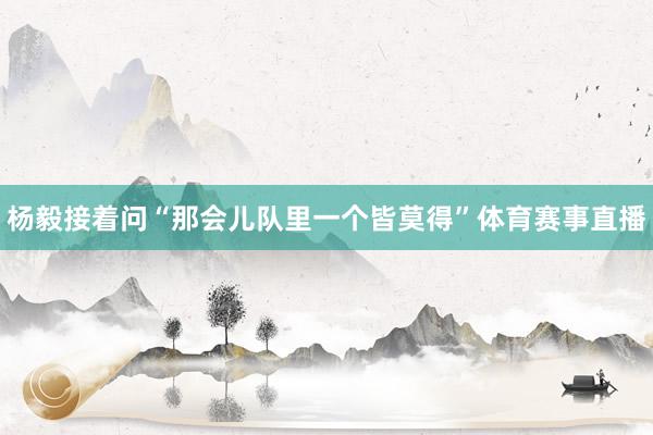 杨毅接着问“那会儿队里一个皆莫得”体育赛事直播