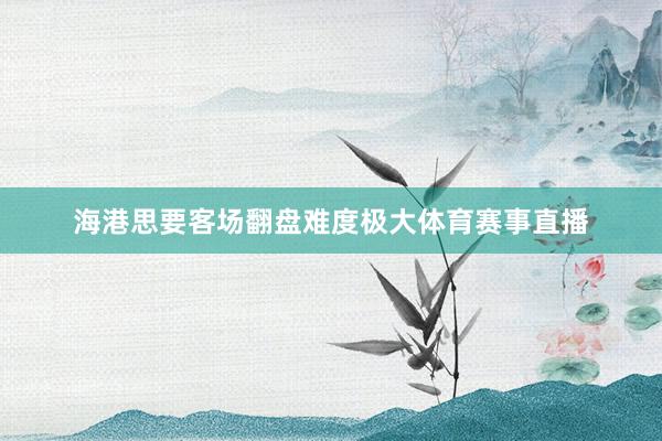 海港思要客场翻盘难度极大体育赛事直播