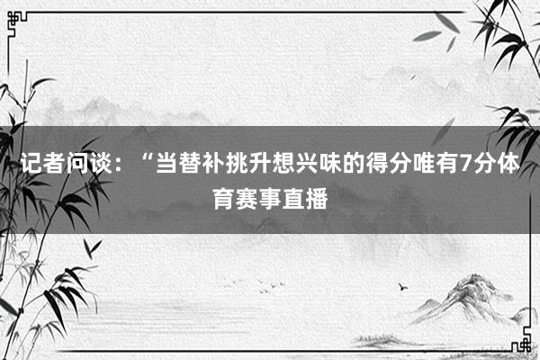 记者问谈：“当替补挑升想兴味的得分唯有7分体育赛事直播