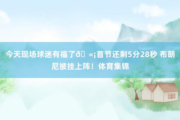 今天现场球迷有福了🫡首节还剩5分28秒 布朗尼披挂上阵！体育集锦