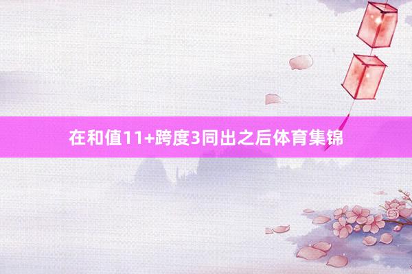 在和值11+跨度3同出之后体育集锦