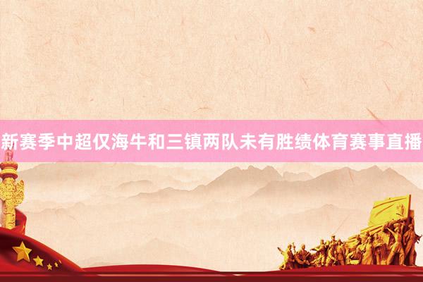 新赛季中超仅海牛和三镇两队未有胜绩体育赛事直播