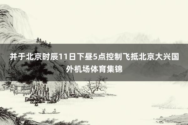 并于北京时辰11日下昼5点控制飞抵北京大兴国外机场体育集锦