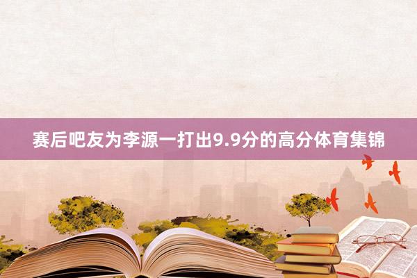 赛后吧友为李源一打出9.9分的高分体育集锦
