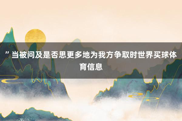 ”当被问及是否思更多地为我方争取时世界买球体育信息