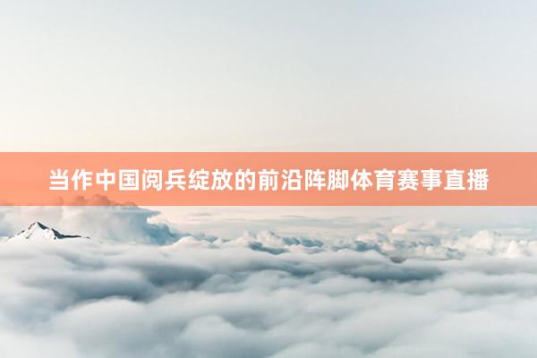 当作中国阅兵绽放的前沿阵脚体育赛事直播