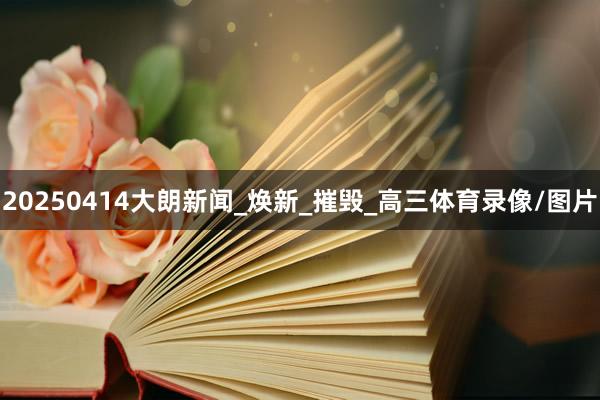 20250414大朗新闻_焕新_摧毁_高三体育录像/图片