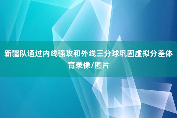 新疆队通过内线强攻和外线三分球巩固虚拟分差体育录像/图片