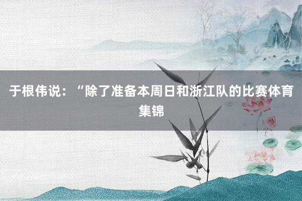 于根伟说：“除了准备本周日和浙江队的比赛体育集锦