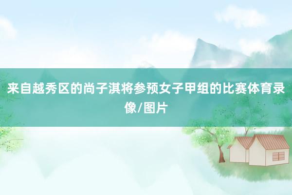 来自越秀区的尚子淇将参预女子甲组的比赛体育录像/图片