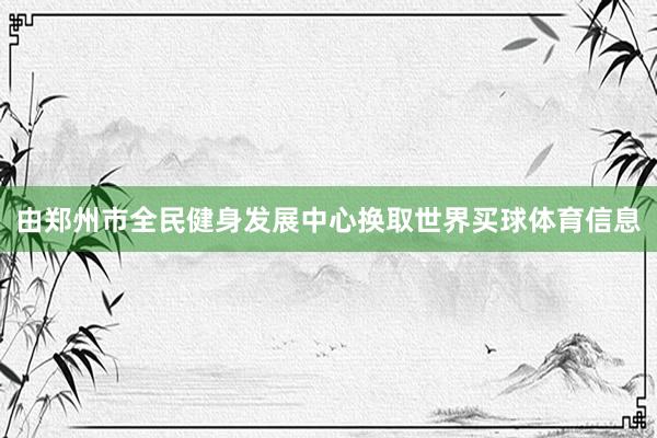 由郑州市全民健身发展中心换取世界买球体育信息