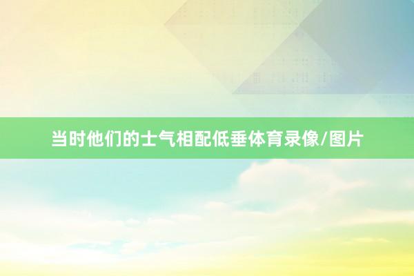 当时他们的士气相配低垂体育录像/图片