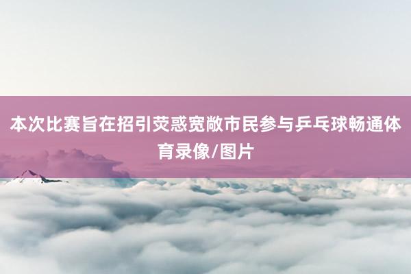 本次比赛旨在招引荧惑宽敞市民参与乒乓球畅通体育录像/图片