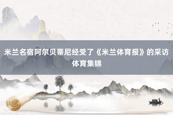 米兰名宿阿尔贝蒂尼经受了《米兰体育报》的采访体育集锦