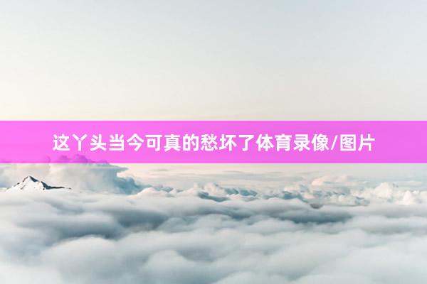 这丫头当今可真的愁坏了体育录像/图片