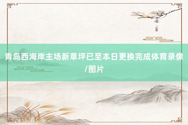 青岛西海岸主场新草坪已至本日更换完成体育录像/图片