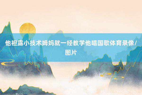 他袒露小技术姆妈就一经教学他唱国歌体育录像/图片