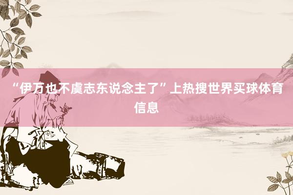 “伊万也不虞志东说念主了”上热搜世界买球体育信息