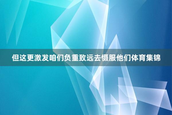 但这更激发咱们负重致远去慑服他们体育集锦