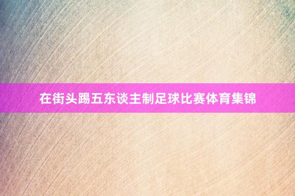 在街头踢五东谈主制足球比赛体育集锦
