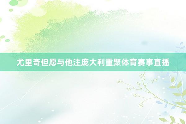 尤里奇但愿与他注庞大利重聚体育赛事直播