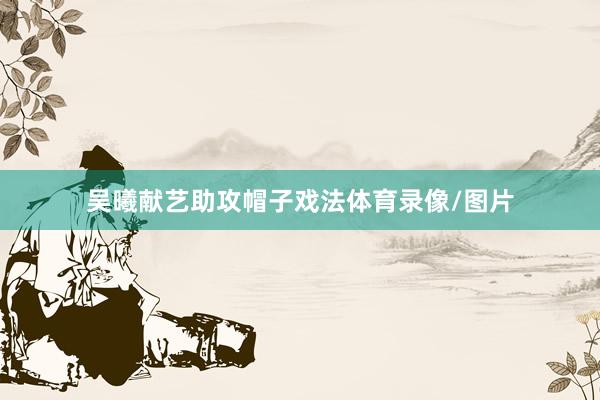 吴曦献艺助攻帽子戏法体育录像/图片