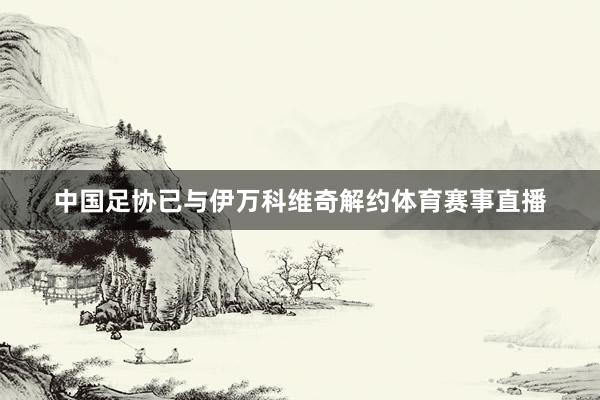 中国足协已与伊万科维奇解约体育赛事直播