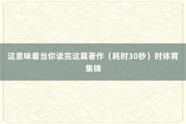 这意味着当你读完这篇著作(耗时30秒)时体育集锦