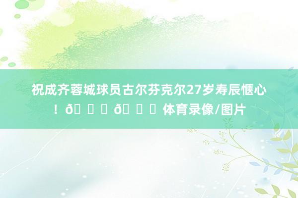 祝成齐蓉城球员古尔芬克尔27岁寿辰惬心！🎂🎂体育录像/图片