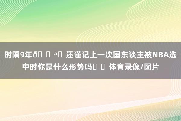 时隔9年📪️还谨记上一次国东谈主被NBA选中时你是什么形势吗⁉️体育录像/图片