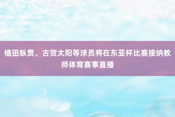 植田纵贯、古贺太阳等球员将在东亚杯比赛接纳教师体育赛事直播