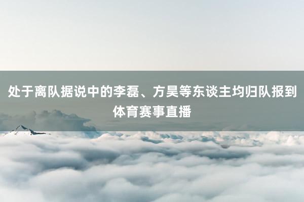 处于离队据说中的李磊、方昊等东谈主均归队报到体育赛事直播