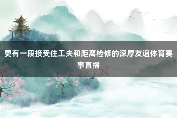 更有一段接受住工夫和距离检修的深厚友谊体育赛事直播