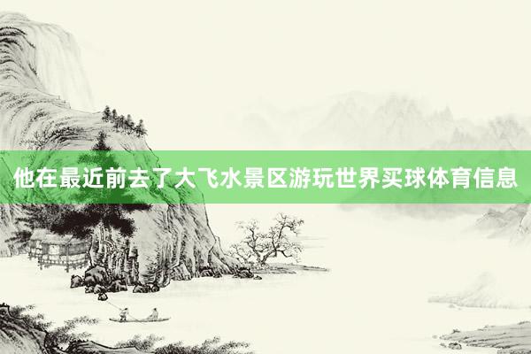 他在最近前去了大飞水景区游玩世界买球体育信息