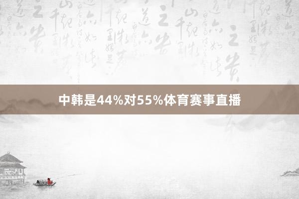 中韩是44%对55%体育赛事直播