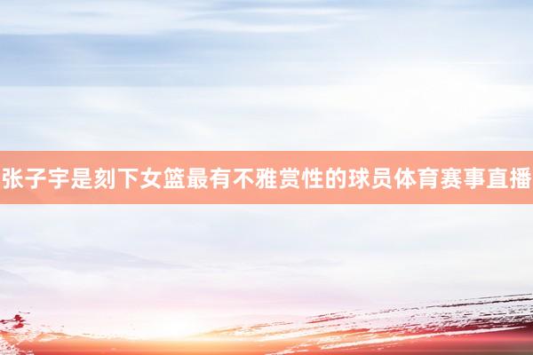 张子宇是刻下女篮最有不雅赏性的球员体育赛事直播