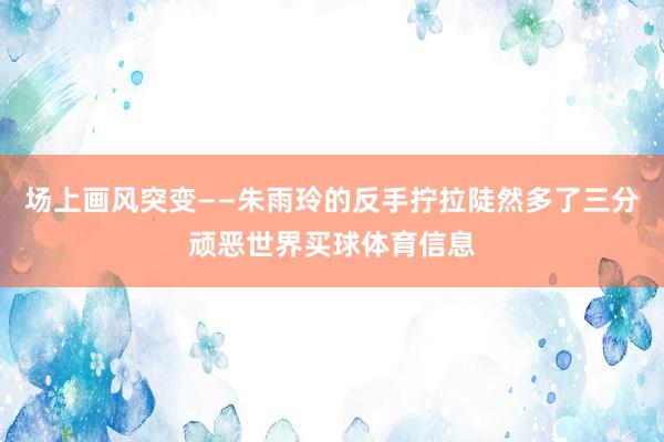场上画风突变——朱雨玲的反手拧拉陡然多了三分顽恶世界买球体育信息