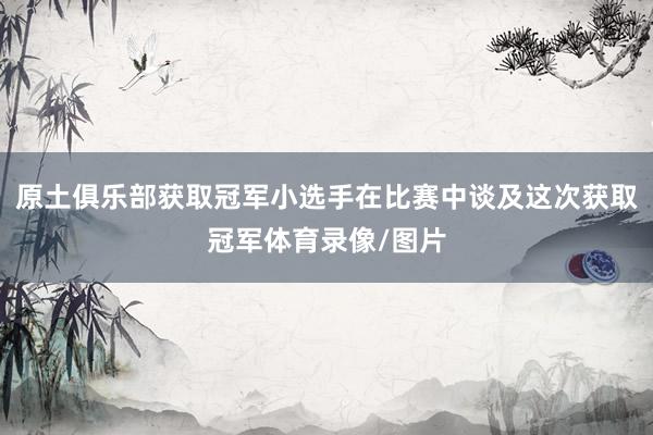 原土俱乐部获取冠军小选手在比赛中谈及这次获取冠军体育录像/图片