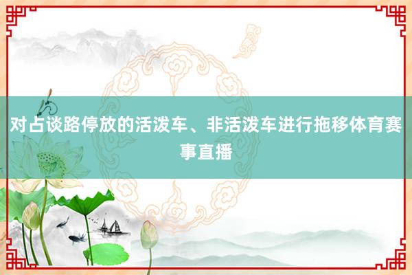 对占谈路停放的活泼车、非活泼车进行拖移体育赛事直播